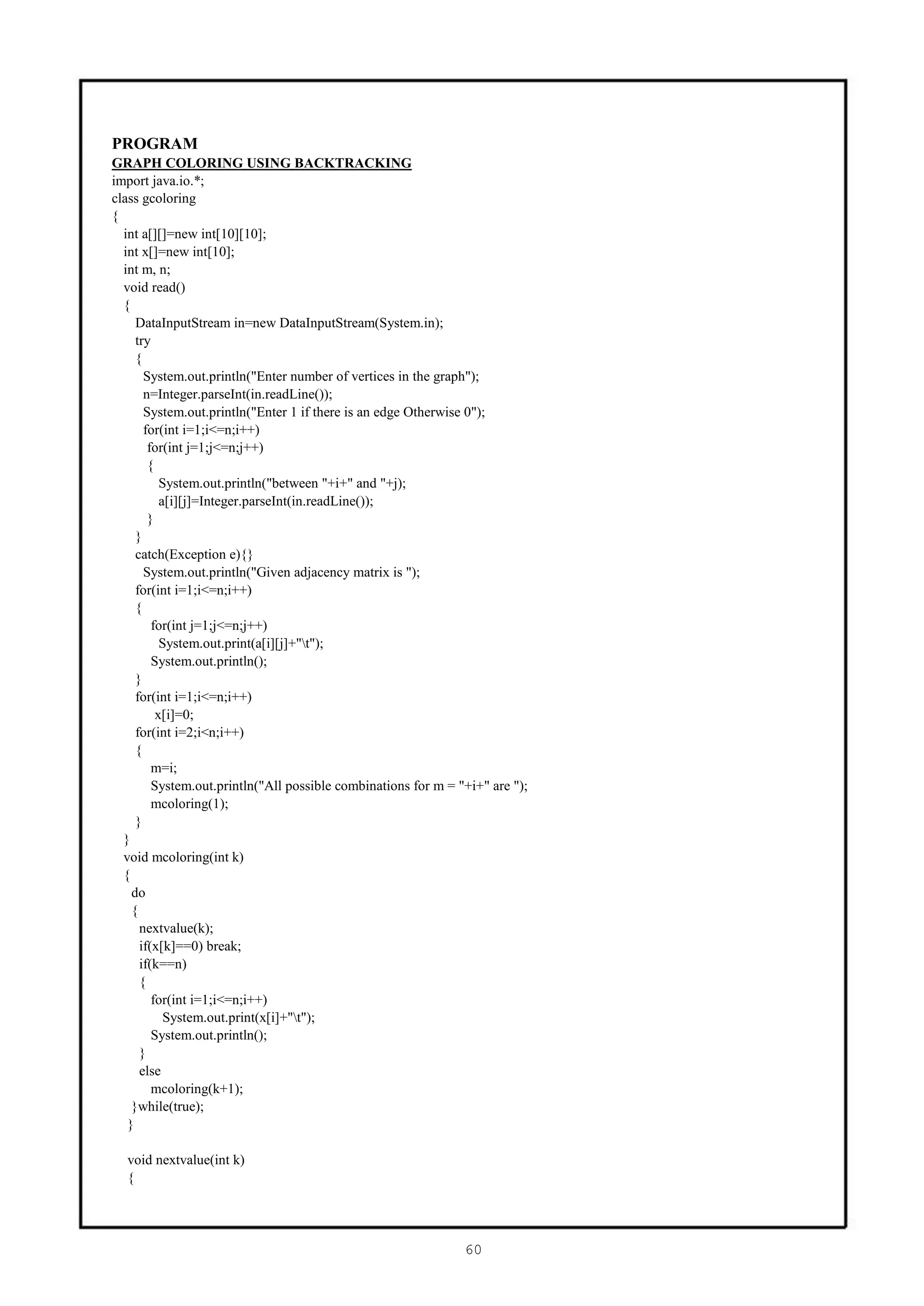 PROGRAM
GRAPH COLORING USING BACKTRACKING
import java.io.*;
class gcoloring
{
  int a[][]=new int[10][10];
  int x[]=new int[10];
  int m, n;
  void read()
  {
     DataInputStream in=new DataInputStream(System.in);
     try
     {
       System.out.println("Enter number of vertices in the graph");
       n=Integer.parseInt(in.readLine());
       System.out.println("Enter 1 if there is an edge Otherwise 0");
       for(int i=1;i<=n;i++)
        for(int j=1;j<=n;j++)
        {
           System.out.println("between "+i+" and "+j);
           a[i][j]=Integer.parseInt(in.readLine());
        }
     }
     catch(Exception e){}
       System.out.println("Given adjacency matrix is ");
     for(int i=1;i<=n;i++)
     {
         for(int j=1;j<=n;j++)
           System.out.print(a[i][j]+"t");
         System.out.println();
     }
     for(int i=1;i<=n;i++)
          x[i]=0;
     for(int i=2;i<n;i++)
     {
         m=i;
         System.out.println("All possible combinations for m = "+i+" are ");
         mcoloring(1);
     }
  }
  void mcoloring(int k)
  {
    do
    {
      nextvalue(k);
      if(x[k]==0) break;
      if(k==n)
      {
         for(int i=1;i<=n;i++)
            System.out.print(x[i]+"t");
         System.out.println();
      }
      else
         mcoloring(k+1);
    }while(true);
   }

  void nextvalue(int k)
  {




                                                                60
 
