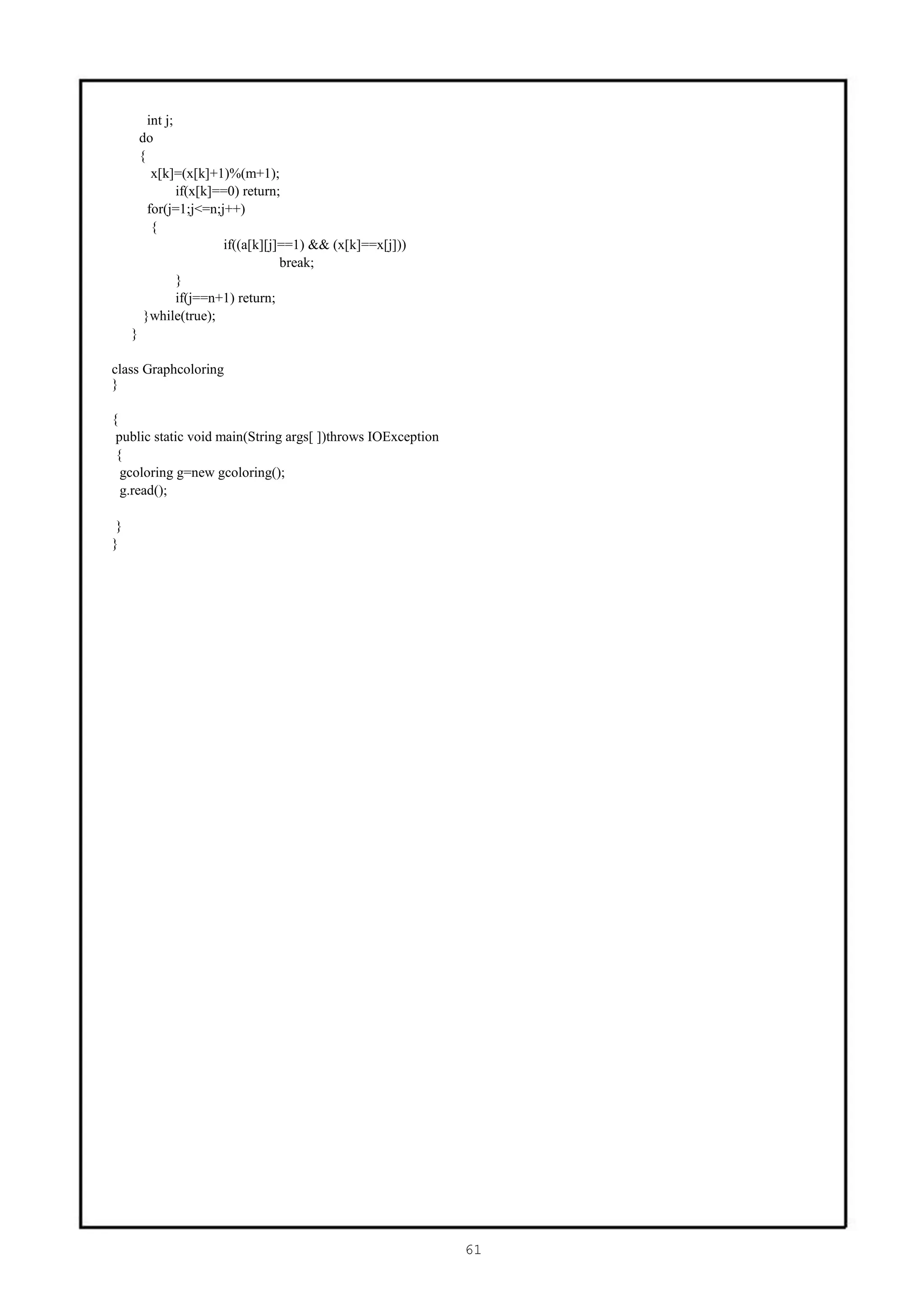 int j;
         do
         {
            x[k]=(x[k]+1)%(m+1);
                  if(x[k]==0) return;
           for(j=1;j<=n;j++)
            {
                          if((a[k][j]==1) && (x[k]==x[j]))
                                     break;
                  }
                  if(j==n+1) return;
          }while(true);
     }

class Graphcoloring
}

{
 public static void main(String args[ ])throws IOException
 {
  gcoloring g=new gcoloring();
  g.read();

 }
}




                                                             61
 