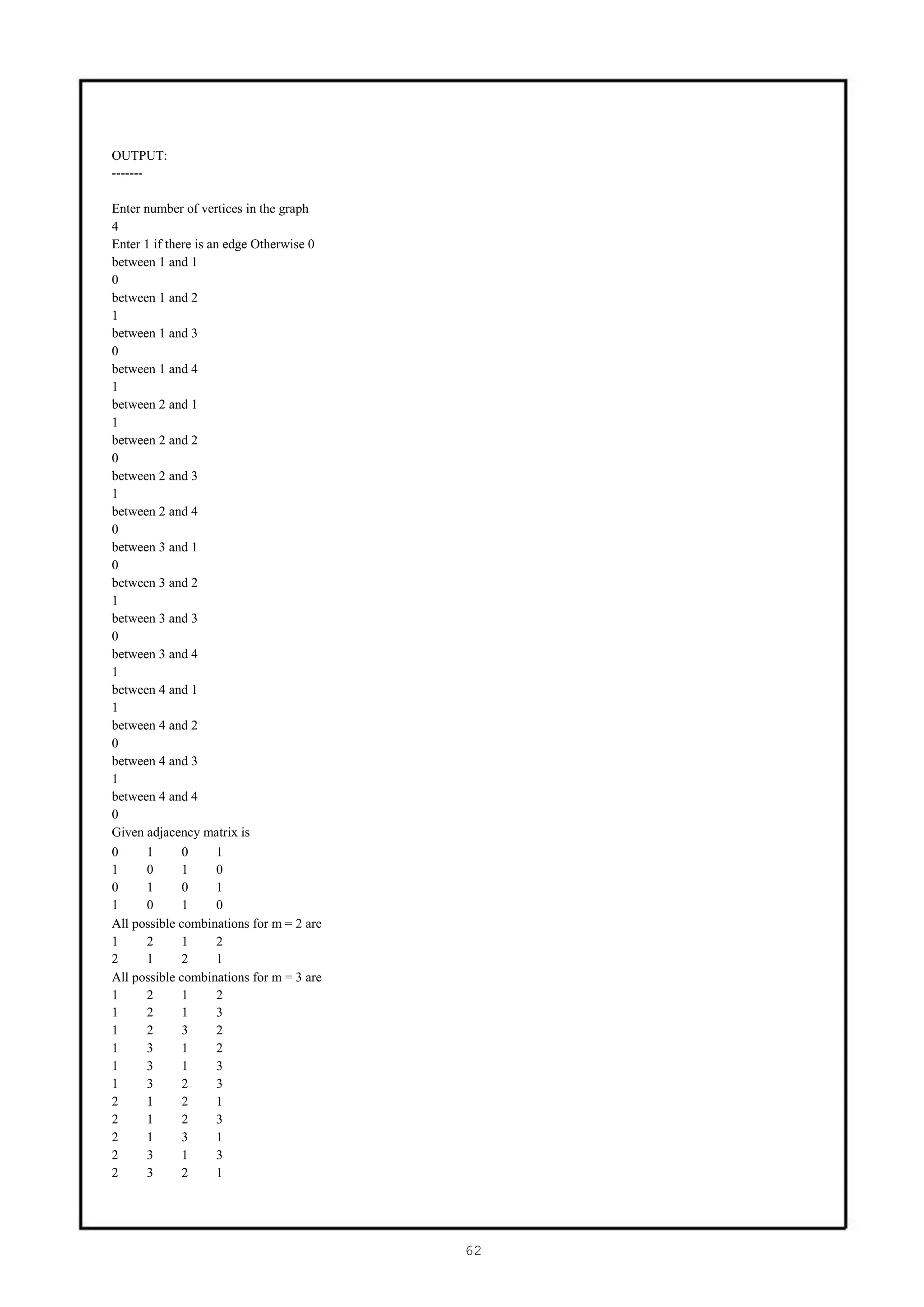 OUTPUT:
-------

Enter number of vertices in the graph
4
Enter 1 if there is an edge Otherwise 0
between 1 and 1
0
between 1 and 2
1
between 1 and 3
0
between 1 and 4
1
between 2 and 1
1
between 2 and 2
0
between 2 and 3
1
between 2 and 4
0
between 3 and 1
0
between 3 and 2
1
between 3 and 3
0
between 3 and 4
1
between 4 and 1
1
between 4 and 2
0
between 4 and 3
1
between 4 and 4
0
Given adjacency matrix is
0     1       0       1
1     0       1       0
0     1       0       1
1     0       1       0
All possible combinations for m = 2 are
1     2       1       2
2     1       2       1
All possible combinations for m = 3 are
1     2       1       2
1     2       1       3
1     2       3       2
1     3       1       2
1     3       1       3
1     3       2       3
2     1       2       1
2     1       2       3
2     1       3       1
2     3       1       3
2     3       2       1




                                          62
 