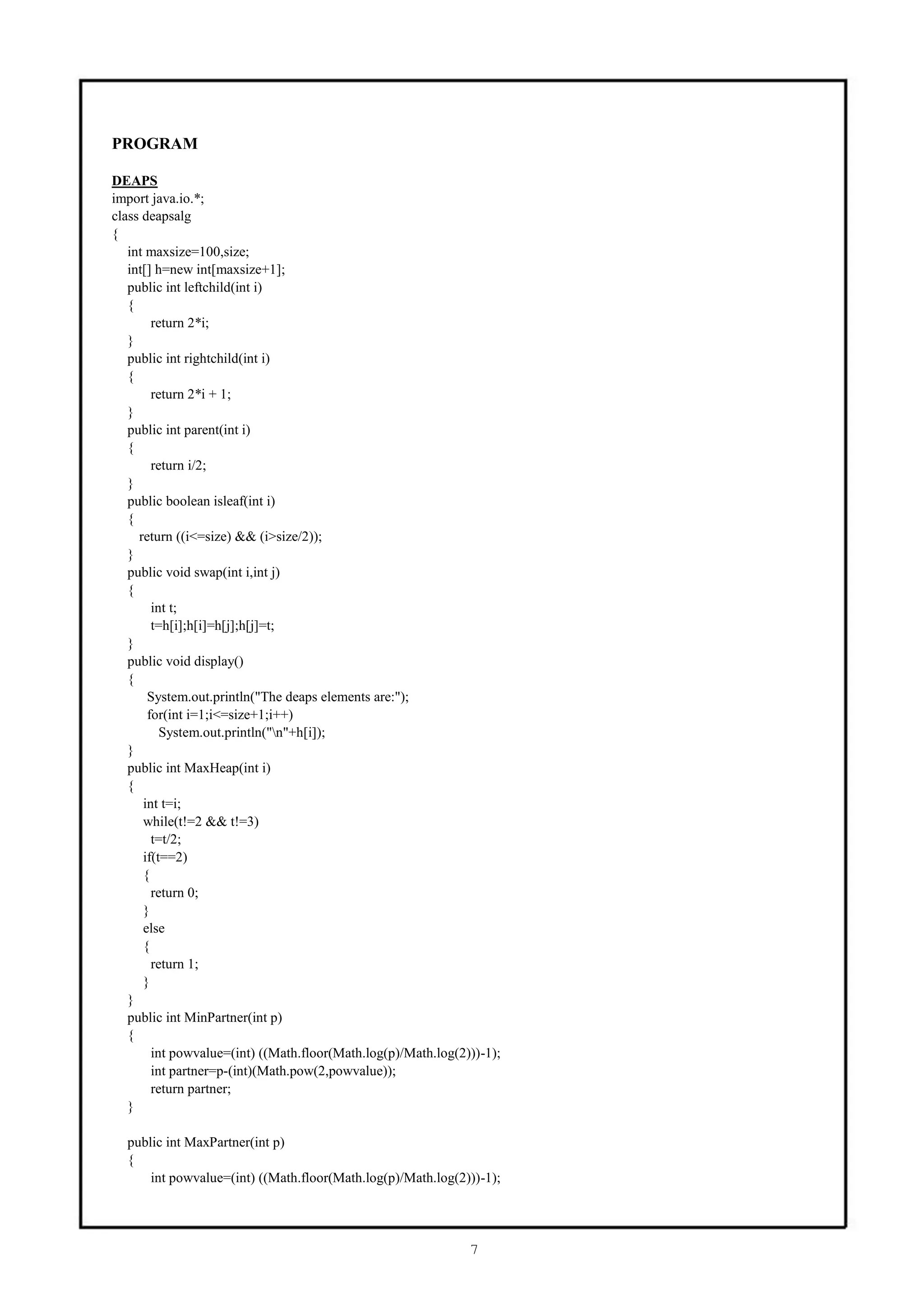 PROGRAM

DEAPS
import java.io.*;
class deapsalg
{
   int maxsize=100,size;
   int[] h=new int[maxsize+1];
   public int leftchild(int i)
   {
        return 2*i;
   }
   public int rightchild(int i)
   {
        return 2*i + 1;
   }
   public int parent(int i)
   {
        return i/2;
   }
   public boolean isleaf(int i)
   {
     return ((i<=size) && (i>size/2));
   }
   public void swap(int i,int j)
   {
        int t;
        t=h[i];h[i]=h[j];h[j]=t;
   }
   public void display()
   {
       System.out.println("The deaps elements are:");
       for(int i=1;i<=size+1;i++)
          System.out.println("n"+h[i]);
   }
   public int MaxHeap(int i)
   {
      int t=i;
      while(t!=2 && t!=3)
        t=t/2;
      if(t==2)
      {
        return 0;
      }
      else
      {
        return 1;
      }
   }
   public int MinPartner(int p)
   {
        int powvalue=(int) ((Math.floor(Math.log(p)/Math.log(2)))-1);
        int partner=p-(int)(Math.pow(2,powvalue));
        return partner;
   }

  public int MaxPartner(int p)
  {
      int powvalue=(int) ((Math.floor(Math.log(p)/Math.log(2)))-1);




                                                               7
 