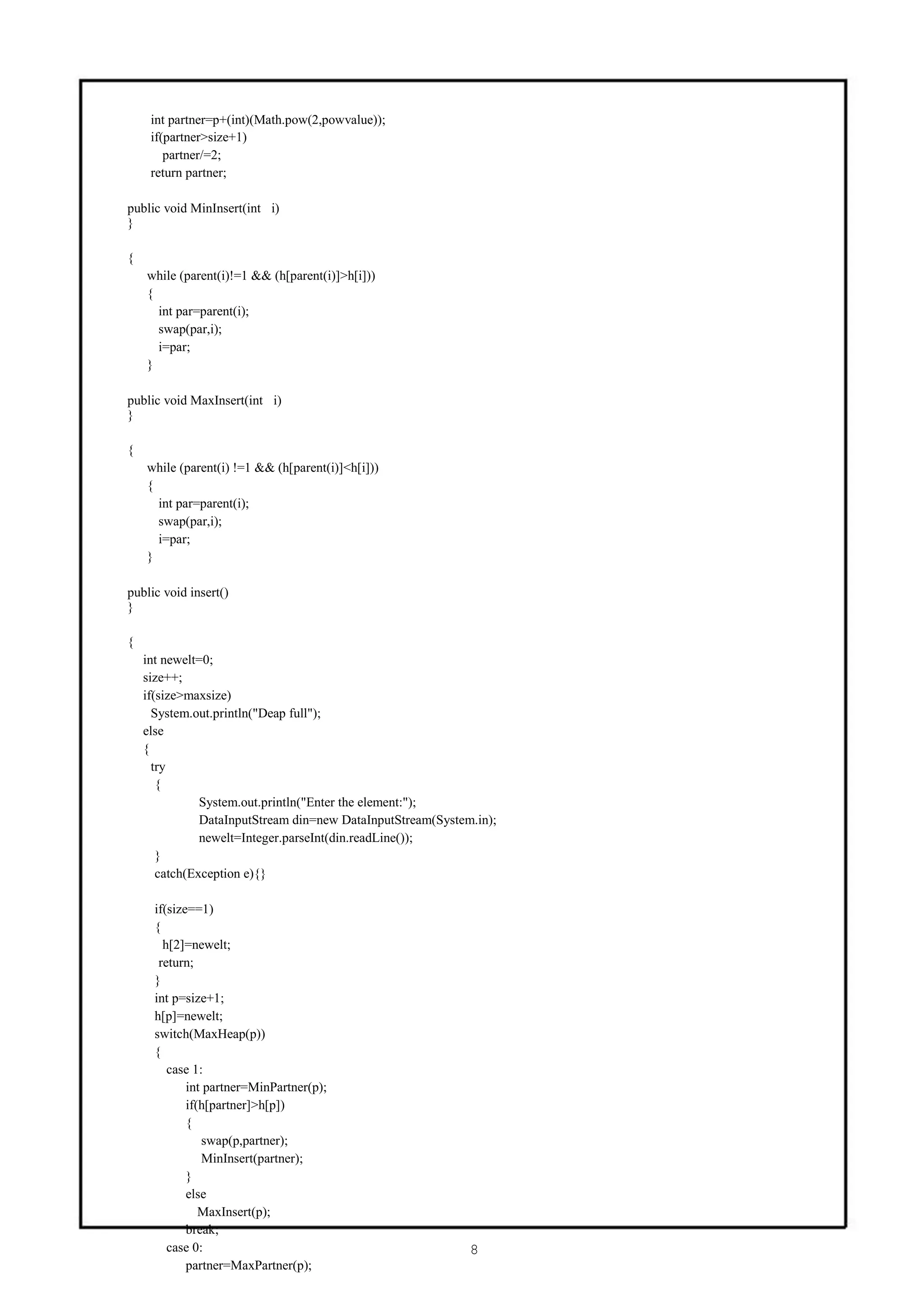 int partner=p+(int)(Math.pow(2,powvalue));
     if(partner>size+1)
        partner/=2;
     return partner;

public void MinInsert(int i)
}

{
    while (parent(i)!=1 && (h[parent(i)]>h[i]))
    {
      int par=parent(i);
      swap(par,i);
      i=par;
    }

public void MaxInsert(int i)
}

{
    while (parent(i) !=1 && (h[parent(i)]<h[i]))
    {
      int par=parent(i);
      swap(par,i);
      i=par;
    }

public void insert()
}

{
    int newelt=0;
    size++;
    if(size>maxsize)
      System.out.println("Deap full");
    else
    {
      try
       {
               System.out.println("Enter the element:");
               DataInputStream din=new DataInputStream(System.in);
               newelt=Integer.parseInt(din.readLine());
       }
       catch(Exception e){}

      if(size==1)
      {
        h[2]=newelt;
       return;
      }
      int p=size+1;
      h[p]=newelt;
      switch(MaxHeap(p))
      {
         case 1:
             int partner=MinPartner(p);
             if(h[partner]>h[p])
             {
                swap(p,partner);
                MinInsert(partner);
             }
             else
                MaxInsert(p);
             break;
         case 0:                                             8
             partner=MaxPartner(p);
 