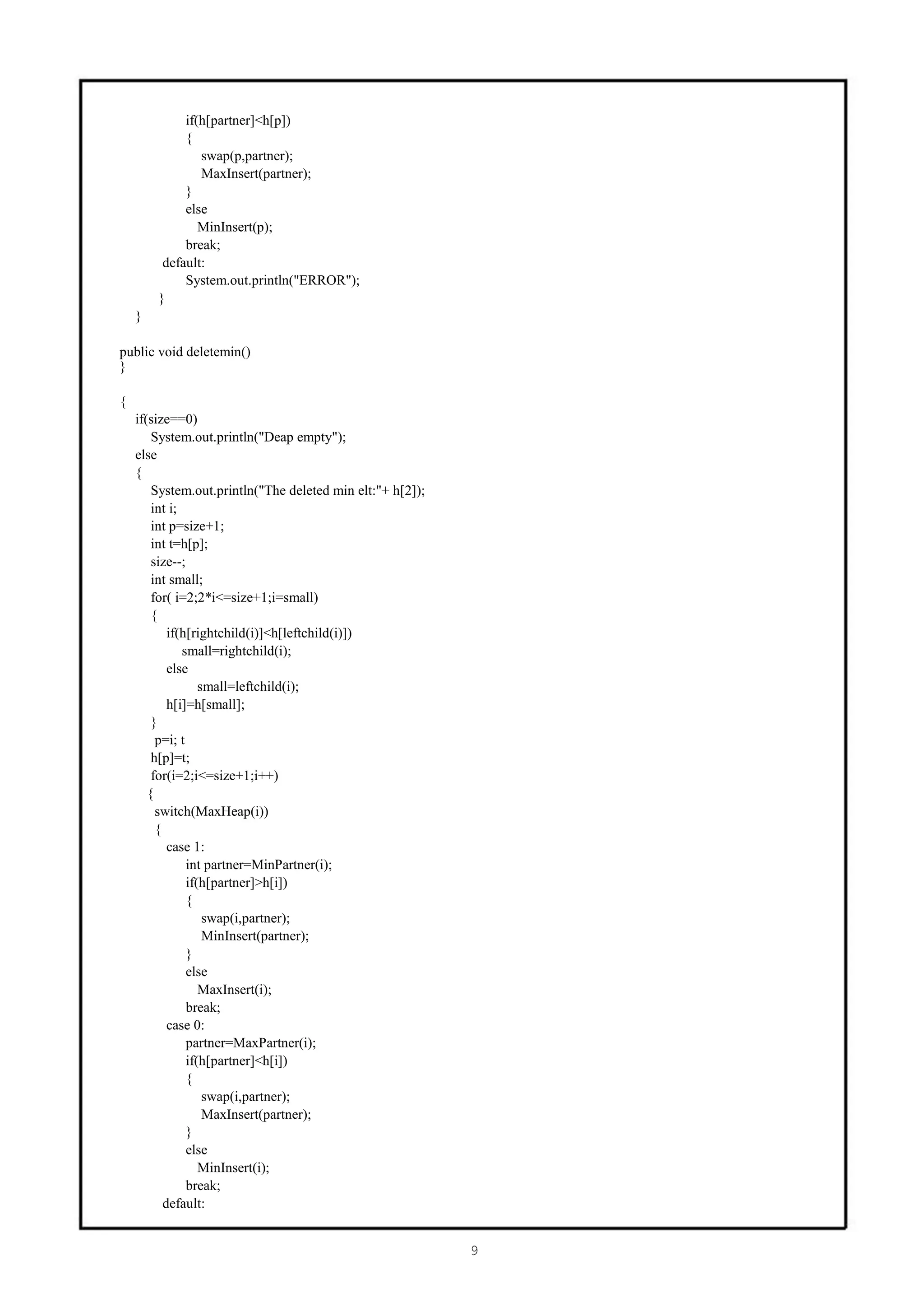 if(h[partner]<h[p])
             {
                swap(p,partner);
                MaxInsert(partner);
             }
             else
                MinInsert(p);
             break;
         default:
             System.out.println("ERROR");
        }
    }

public void deletemin()
}

{
    if(size==0)
        System.out.println("Deap empty");
    else
    {
        System.out.println("The deleted min elt:"+ h[2]);
        int i;
        int p=size+1;
        int t=h[p];
        size--;
        int small;
        for( i=2;2*i<=size+1;i=small)
        {
            if(h[rightchild(i)]<h[leftchild(i)])
               small=rightchild(i);
            else
                   small=leftchild(i);
            h[i]=h[small];
        }
         p=i; t
        h[p]=t;
        for(i=2;i<=size+1;i++)
       {
         switch(MaxHeap(i))
         {
            case 1:
                int partner=MinPartner(i);
                if(h[partner]>h[i])
                {
                    swap(i,partner);
                    MinInsert(partner);
                }
                else
                   MaxInsert(i);
                break;
            case 0:
                partner=MaxPartner(i);
                if(h[partner]<h[i])
                {
                    swap(i,partner);
                    MaxInsert(partner);
                }
                else
                   MinInsert(i);
                break;
           default:


                                                            9
 