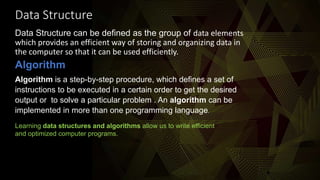Data Structure
Data Structure can be defined as the group of data elements
which provides an efficient way of storing and organizing data in
the computer so that it can be used efficiently.
Algorithm
Algorithm is a step-by-step procedure, which defines a set of
instructions to be executed in a certain order to get the desired
output or to solve a particular problem.. An algorithm can be
implemented in more than one programming language.
Learning data structures and algorithms allow us to write efficient
and optimized computer programs.
 