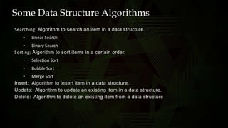 Some Data Structure Algorithms
Searching: Algorithm to search an item in a data structure.
• Linear Search
• Binary Search
Sorting: Algorithm to sort items in a certain order.
• Selection Sort
• Bubble Sort
• Merge Sort
Insert: Algorithm to insert item in a data structure.
Update: Algorithm to update an existing item in a data structure.
Delete: Algorithm to delete an existing item from a data structure
 