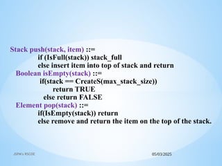 05/03/2025
JSPM's RSCOE
Stack push(stack, item) ::=
if (IsFull(stack)) stack_full
else insert item into top of stack and return
Boolean isEmpty(stack) ::=
if(stack == CreateS(max_stack_size))
return TRUE
else return FALSE
Element pop(stack) ::=
if(IsEmpty(stack)) return
else remove and return the item on the top of the stack.
 