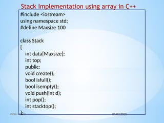 05/03/2025
JSPM's RSCOE
#include <iostream>
using namespace std;
#define Maxsize 100
class Stack
{
int data[Maxsize];
int top;
public:
void create();
bool isfull();
bool isempty();
void push(int d);
int pop();
int stacktop();
};
Stack Implementation using array in C++
 