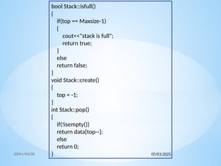 05/03/2025
JSPM's RSCOE
bool Stack::isfull()
{
if(top == Maxsize-1)
{
cout<<"stack is full";
return true;
}
else
return false;
}
void Stack::create()
{
top = -1;
}
int Stack::pop()
{
if(!isempty())
return data[top--];
else
return 0;
}
 