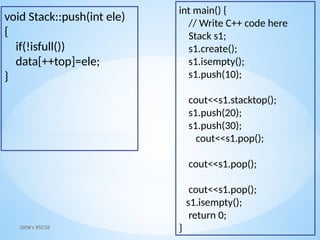 JSPM's RSCOE
void Stack::push(int ele)
{
if(!isfull())
data[++top]=ele;
}
int main() {
// Write C++ code here
Stack s1;
s1.create();
s1.isempty();
s1.push(10);
cout<<s1.stacktop();
s1.push(20);
s1.push(30);
cout<<s1.pop();
cout<<s1.pop();
cout<<s1.pop();
s1.isempty();
return 0;
}
 