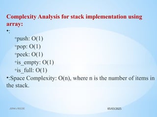 05/03/2025
JSPM's RSCOE
Complexity Analysis for stack implementation using
array:
•:
◦push: O(1)
◦pop: O(1)
◦peek: O(1)
◦is_empty: O(1)
◦is_full: O(1)
•:Space Complexity: O(n), where n is the number of items in
the stack.
 