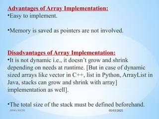 05/03/2025
JSPM's RSCOE
Advantages of Array Implementation:
•Easy to implement.
•Memory is saved as pointers are not involved.
Disadvantages of Array Implementation:
•It is not dynamic i.e., it doesn’t grow and shrink
depending on needs at runtime. [But in case of dynamic
sized arrays like vector in C++, list in Python, ArrayList in
Java, stacks can grow and shrink with array]
implementation as well].
•The total size of the stack must be defined beforehand.
 