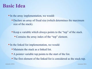 • In the array implementation, we would:
• Declare an array of fixed size (which determines the maximum
size of the stack).
• Keep a variable which always points to the “top” of the stack.
• Contains the array index of the “top” element.
• In the linked list implementation, we would:
• Maintain the stack as a linked list.
• A pointer variable top points to the start of the list.
• The first element of the linked list is considered as the stack top.
Autumn 2016
Autumn 2016
Basic Idea
 
