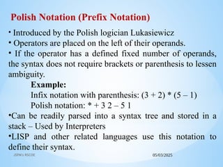 05/03/2025
JSPM's RSCOE
Polish Notation (Prefix Notation)
• Introduced by the Polish logician Lukasiewicz
• Operators are placed on the left of their operands.
• If the operator has a defined fixed number of operands,
the syntax does not require brackets or parenthesis to lessen
ambiguity.
Example:
Infix notation with parenthesis: (3 + 2) * (5 – 1)
Polish notation: * + 3 2 – 5 1
•Can be readily parsed into a syntax tree and stored in a
stack – Used by Interpreters
•LISP and other related languages use this notation to
define their syntax.
 