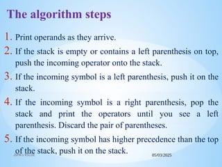 05/03/2025
JSPM's RSCOE
The algorithm steps
1. Print operands as they arrive.
2. If the stack is empty or contains a left parenthesis on top,
push the incoming operator onto the stack.
3. If the incoming symbol is a left parenthesis, push it on the
stack.
4. If the incoming symbol is a right parenthesis, pop the
stack and print the operators until you see a left
parenthesis. Discard the pair of parentheses.
5. If the incoming symbol has higher precedence than the top
of the stack, push it on the stack.
 
