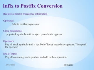 05/03/2025
JSPM's RSCOE
Infix to Postfix Conversion
Requires operator precedence information
Operands:
Add to postfix expression.
Close parenthesis:
pop stack symbols until an open parenthesis appears.
Operators:
Pop all stack symbols until a symbol of lower precedence appears. Then push
the operator.
End of input:
Pop all remaining stack symbols and add to the expression.
 