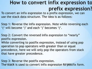05/03/2025
JSPM's RSCOE
How to convert infix expression to
prefix expression?
To convert an infix expression to a prefix expression, we can
use the stack data structure. The idea is as follows:
Step 1: Reverse the infix expression. Note while reversing each
‘(‘ will become ‘)’ and each ‘)’ becomes ‘(‘.
Step 2: Convert the reversed infix expression to “nearly”
postfix expression.
While converting to postfix expression, instead of using pop
operation to pop operators with greater than or equal
precedence, here we will only pop the operators from stack
that have greater precedence.
Step 3: Reverse the postfix expression.
The stack is used to convert infix expression to postfix form.
 