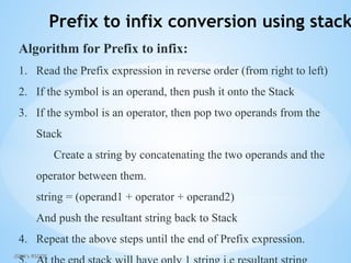 JSPM's RSCOE
Prefix to infix conversion using stack
Algorithm for Prefix to infix:
1. Read the Prefix expression in reverse order (from right to left)
2. If the symbol is an operand, then push it onto the Stack
3. If the symbol is an operator, then pop two operands from the
Stack
Create a string by concatenating the two operands and the
operator between them.
string = (operand1 + operator + operand2)
And push the resultant string back to Stack
4. Repeat the above steps until the end of Prefix expression.
 