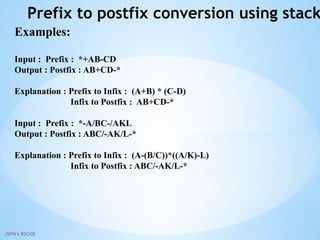 JSPM's RSCOE
Prefix to postfix conversion using stack
Examples:
Input : Prefix : *+AB-CD
Output : Postfix : AB+CD-*
Explanation : Prefix to Infix : (A+B) * (C-D)
Infix to Postfix : AB+CD-*
Input : Prefix : *-A/BC-/AKL
Output : Postfix : ABC/-AK/L-*
Explanation : Prefix to Infix : (A-(B/C))*((A/K)-L)
Infix to Postfix : ABC/-AK/L-*
 