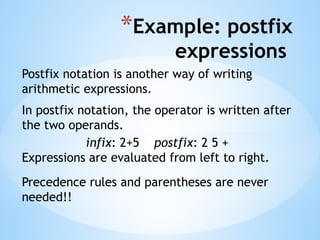 *Example: postfix
expressions
Postfix notation is another way of writing
arithmetic expressions.
In postfix notation, the operator is written after
the two operands.
infix: 2+5 postfix: 2 5 +
Expressions are evaluated from left to right.
Precedence rules and parentheses are never
needed!!
 