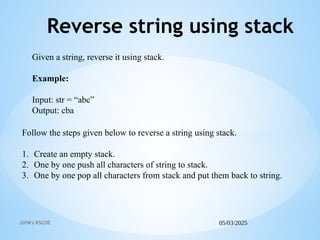 05/03/2025
JSPM's RSCOE
Reverse string using stack
Follow the steps given below to reverse a string using stack.
1. Create an empty stack.
2. One by one push all characters of string to stack.
3. One by one pop all characters from stack and put them back to string.
Given a string, reverse it using stack.
Example:
Input: str = “abc”
Output: cba
 