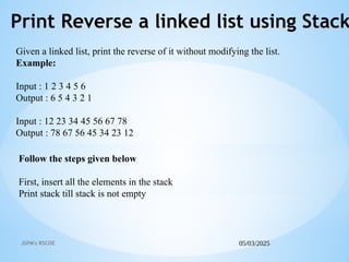 05/03/2025
JSPM's RSCOE
Print Reverse a linked list using Stack
Follow the steps given below
First, insert all the elements in the stack
Print stack till stack is not empty
Given a linked list, print the reverse of it without modifying the list.
Example:
Input : 1 2 3 4 5 6
Output : 6 5 4 3 2 1
Input : 12 23 34 45 56 67 78
Output : 78 67 56 45 34 23 12
 