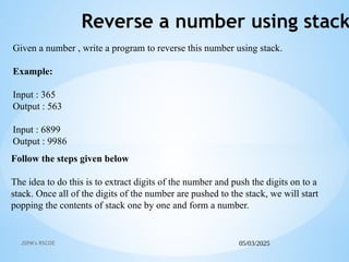 05/03/2025
JSPM's RSCOE
Reverse a number using stack
Follow the steps given below
The idea to do this is to extract digits of the number and push the digits on to a
stack. Once all of the digits of the number are pushed to the stack, we will start
popping the contents of stack one by one and form a number.
Given a number , write a program to reverse this number using stack.
Example:
Input : 365
Output : 563
Input : 6899
Output : 9986
 