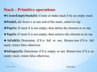 05/03/2025
JSPM's RSCOE
Stack - Primitive operations
❖CreateEmptyStack(S): Create or make stack S be an empty stack
❖Push(S, x): Insert x at one end of the stack, called its top
❖Pop(S): If stack S is not empty; then delete the element at its top
❖Top(S): If stack S is not empty; then retrieve the element at its top
❖ IsFull(S): Determine if S is full or not. Return true if S is full
stack; return false otherwise
❖IsEmpty(S): Determine if S is empty or not. Return true if S is an
empty stack; return false otherwise.
 