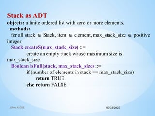 05/03/2025
JSPM's RSCOE
Stack as ADT
objects: a finite ordered list with zero or more elements.
methods:
for all stack Stack, item element, max_stack_size positive
∈ ∈ ∈
integer
Stack createS(max_stack_size) ::=
create an empty stack whose maximum size is
max_stack_size
Boolean isFull(stack, max_stack_size) ::=
if (number of elements in stack == max_stack_size)
return TRUE
else return FALSE
 