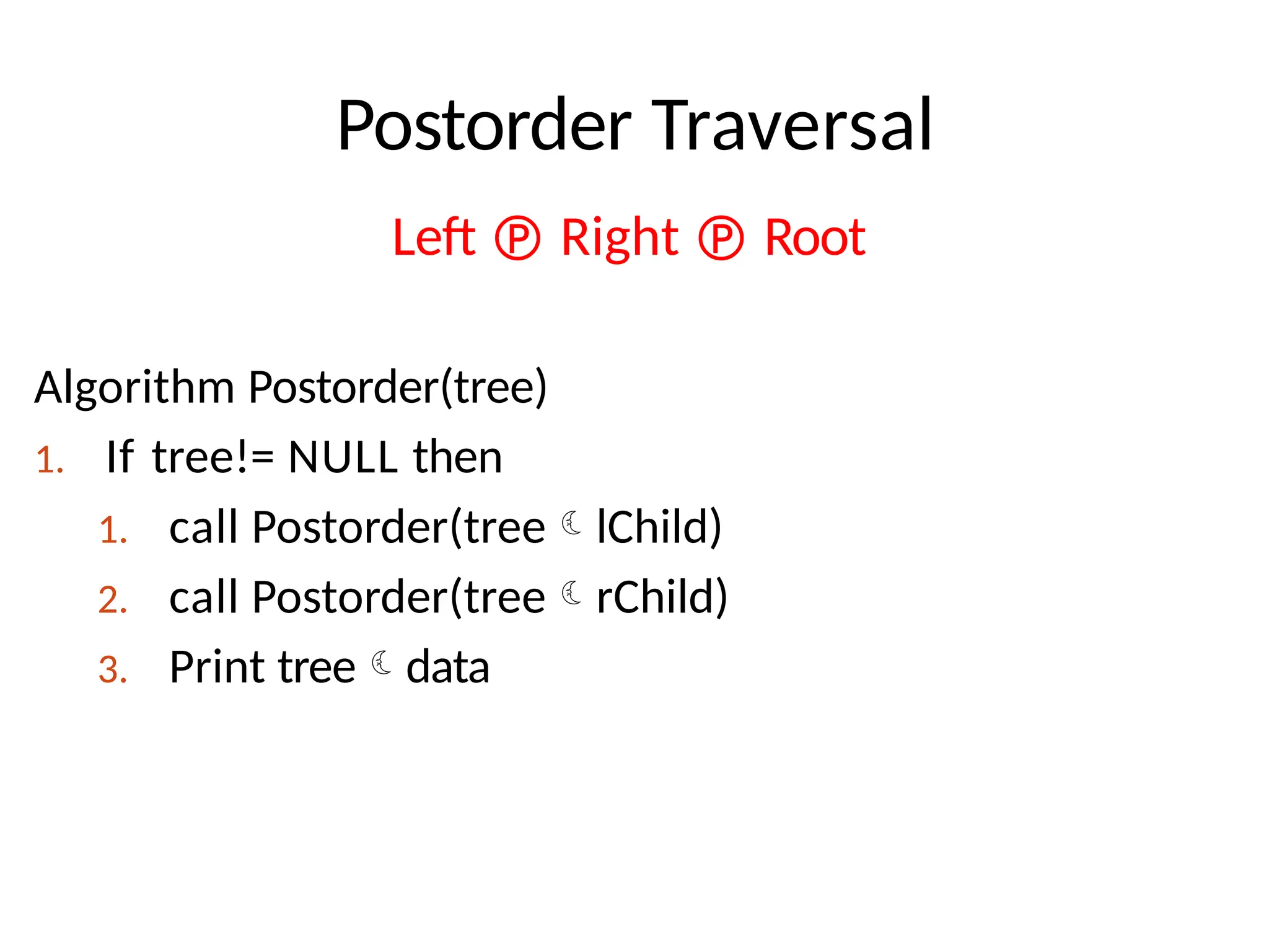 Postorder Traversal
Left  Right  Root
Algorithm Postorder(tree)
1. If tree!= NULL then
1. call Postorder(treelChild)
2. call Postorder(treerChild)
3. Print treedata
 