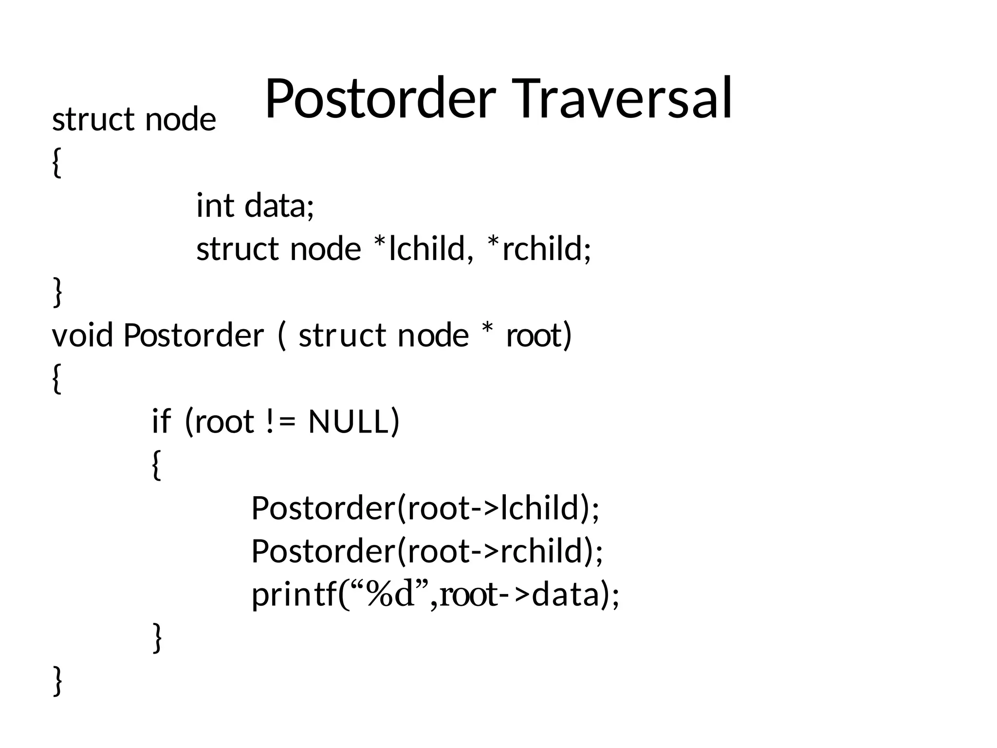 Postorder Traversal
struct node
{
int data;
struct node *lchild, *rchild;
}
void Postorder ( struct node * root)
{
if (root != NULL)
{
Postorder(root->lchild);
Postorder(root->rchild);
printf(“%d”,root->data);
}
}
 