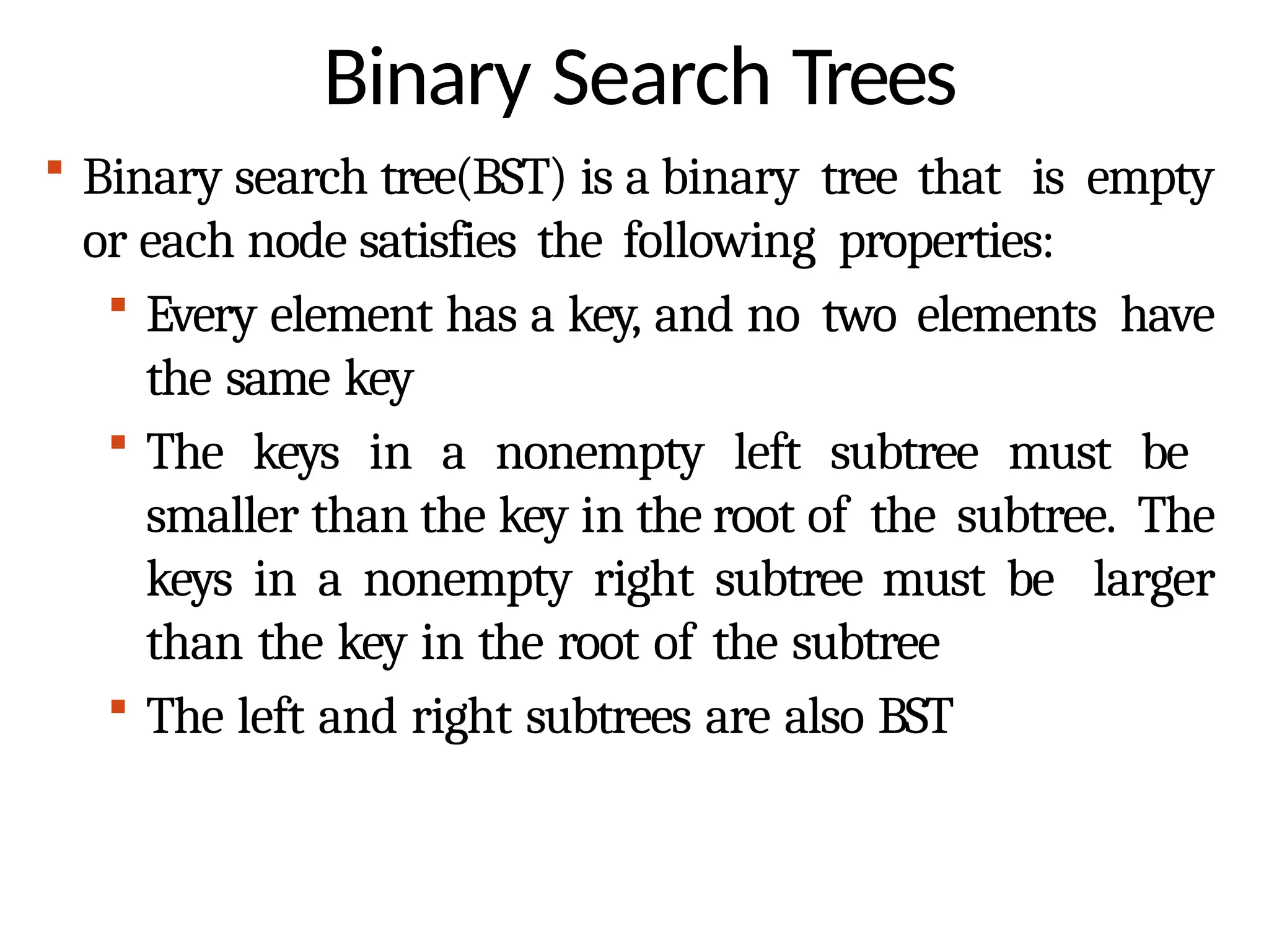 Binary Search Trees
 Binary search tree(BST) is a binary tree that is empty
or each node satisfies the following properties:
 Every element has a key, and no two elements have
the same key
 The keys in a nonempty left subtree must be
smaller than the key in the root of the subtree. The
keys in a nonempty right subtree must be larger
than the key in the root of the subtree
 The left and right subtrees are also BST
 