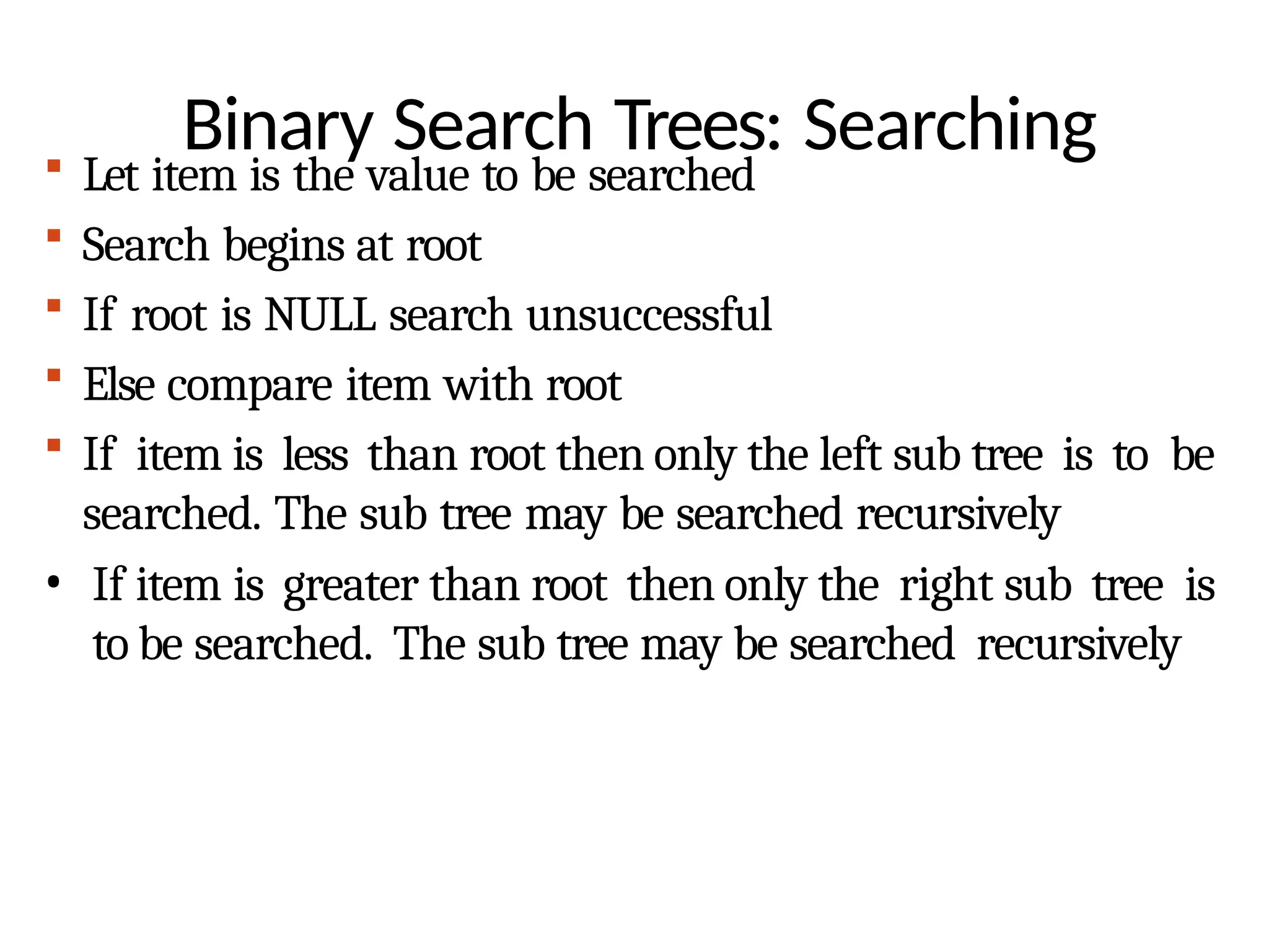 Binary Search Trees: Searching
 Let item is the value to be searched
 Search begins at root
 If root is NULL search unsuccessful
 Else compare item with root
 If item is less than root then only the left sub tree is to be
searched. The sub tree may be searched recursively
• If item is greater than root then only the right sub tree is
to be searched. The sub tree may be searched recursively
 