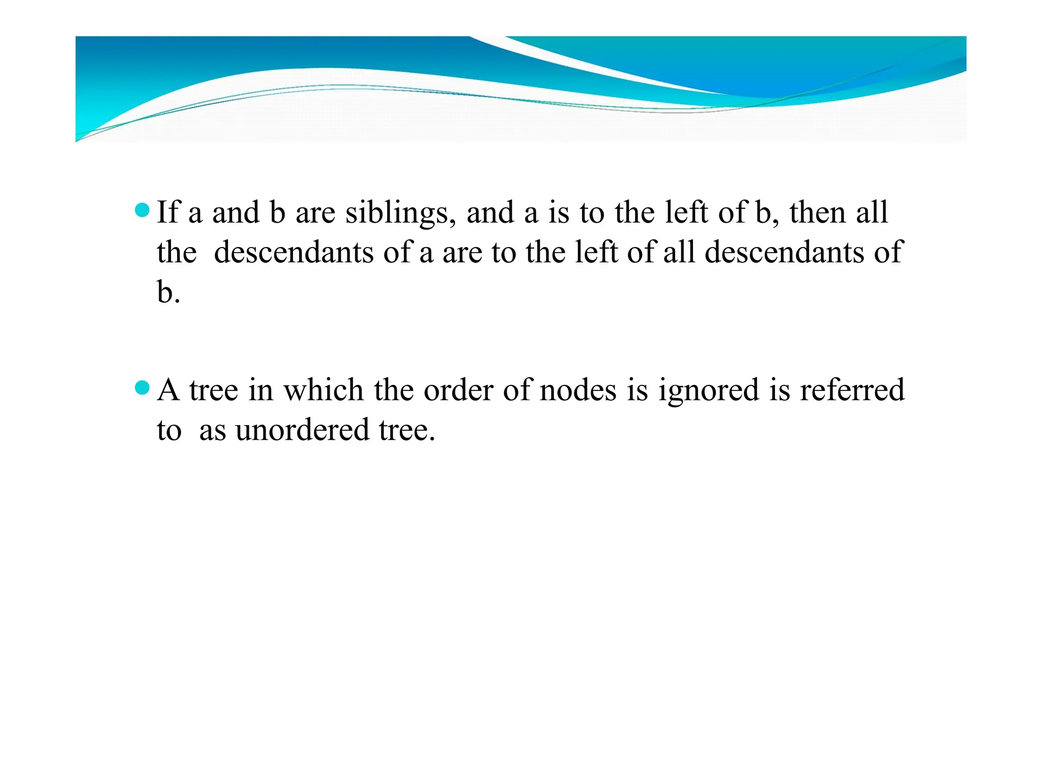 ⚫If a and b are siblings, and a is to the left of b, then all
the descendants of a are to the left of all descendants of
b.
⚫A tree in which the order of nodes is ignored is referred
to as unordered tree.
 