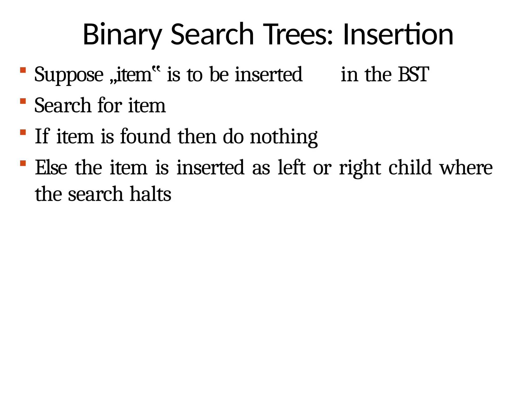 Binary Search Trees: Insertion
 Suppose „item‟ is to be inserted in the BST
 Search for item
 If item is found then do nothing
 Else the item is inserted as left or right child where
the search halts
 