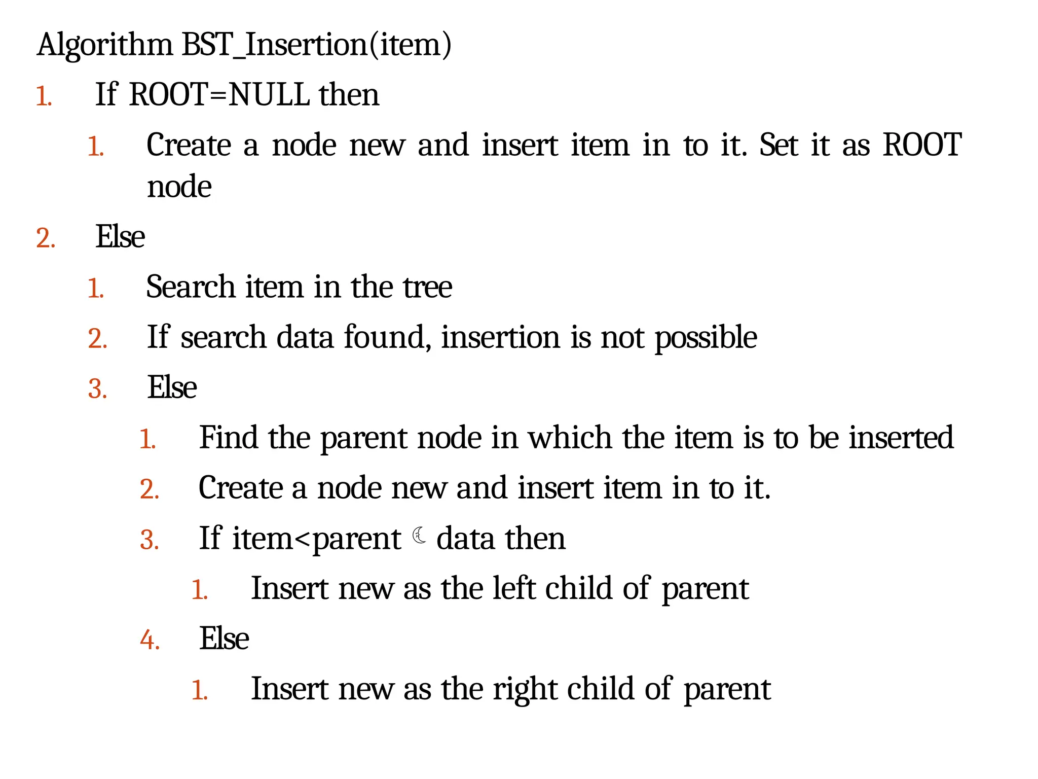 Algorithm BST_Insertion(item)
1. If ROOT=NULL then
1. Create a node new and insert item in to it. Set it as ROOT
node
2. Else
1. Search item in the tree
2. If search data found, insertion is not possible
3. Else
1. Find the parent node in which the item is to be inserted
2. Create a node new and insert item in to it.
3. If item<parentdata then
1. Insert new as the left child of parent
4. Else
1. Insert new as the right child of parent
 