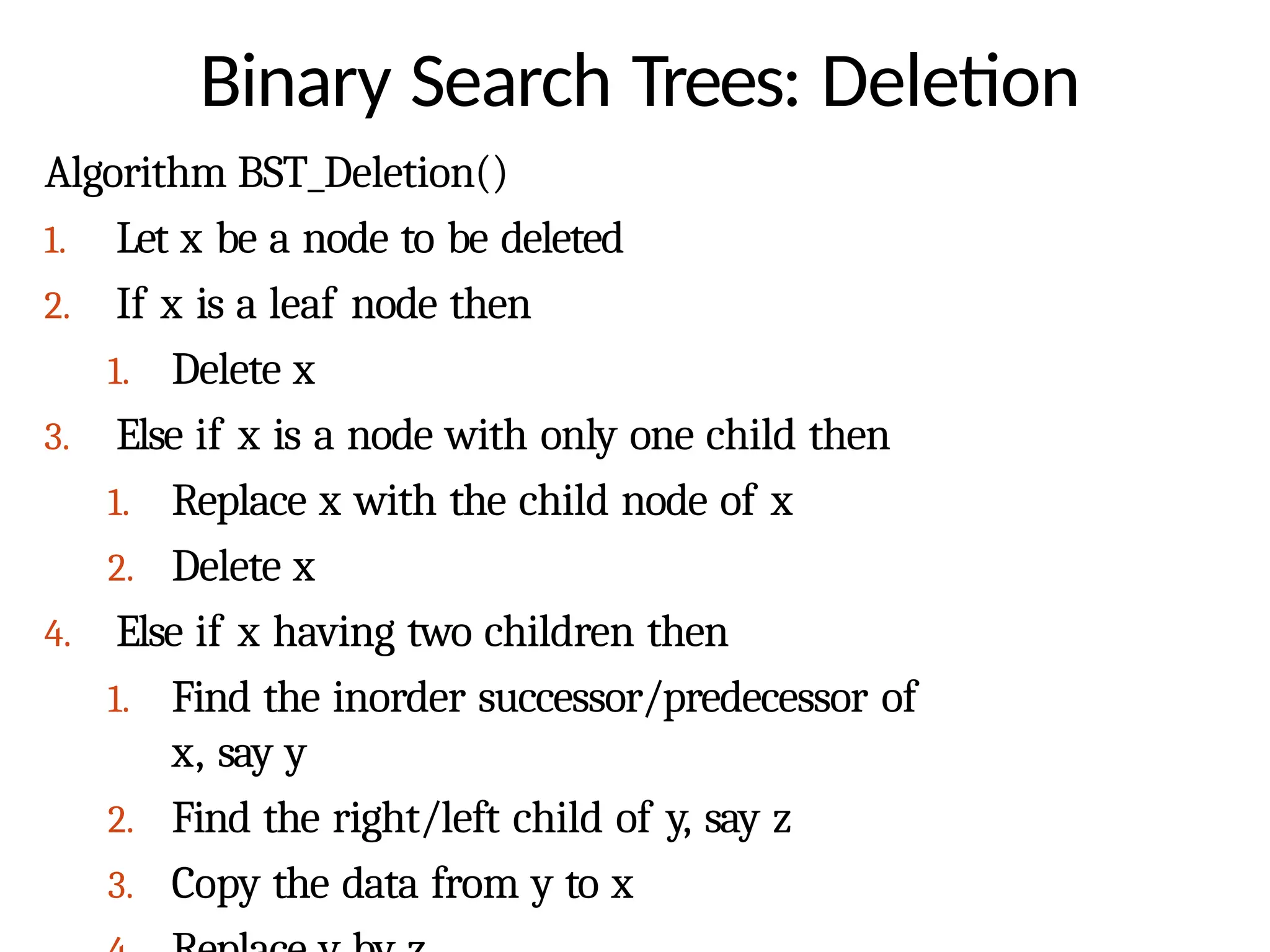 Binary Search Trees: Deletion
Algorithm BST_Deletion()
1. Let x be a node to be deleted
2. If x is a leaf node then
1. Delete x
3. Else if x is a node with only one child then
1. Replace x with the child node of x
2. Delete x
4. Else if x having two children then
1. Find the inorder successor/predecessor of
x, say y
2. Find the right/left child of y, say z
3. Copy the data from y to x
 