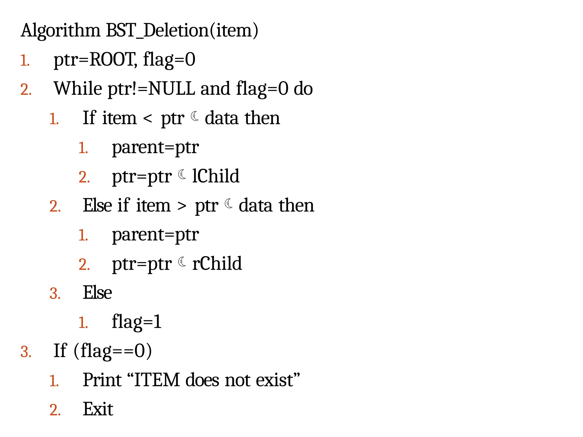 Algorithm BST_Deletion(item)
1. ptr=ROOT, flag=0
2. While ptr!=NULL and flag=0 do
1. If item < ptrdata then
1. parent=ptr
2. ptr=ptrlChild
2. Else if item > ptrdata then
1. parent=ptr
2. ptr=ptrrChild
3. Else
1. flag=1
3. If (flag==0)
1. Print “ITEM does not exist”
2. Exit
 