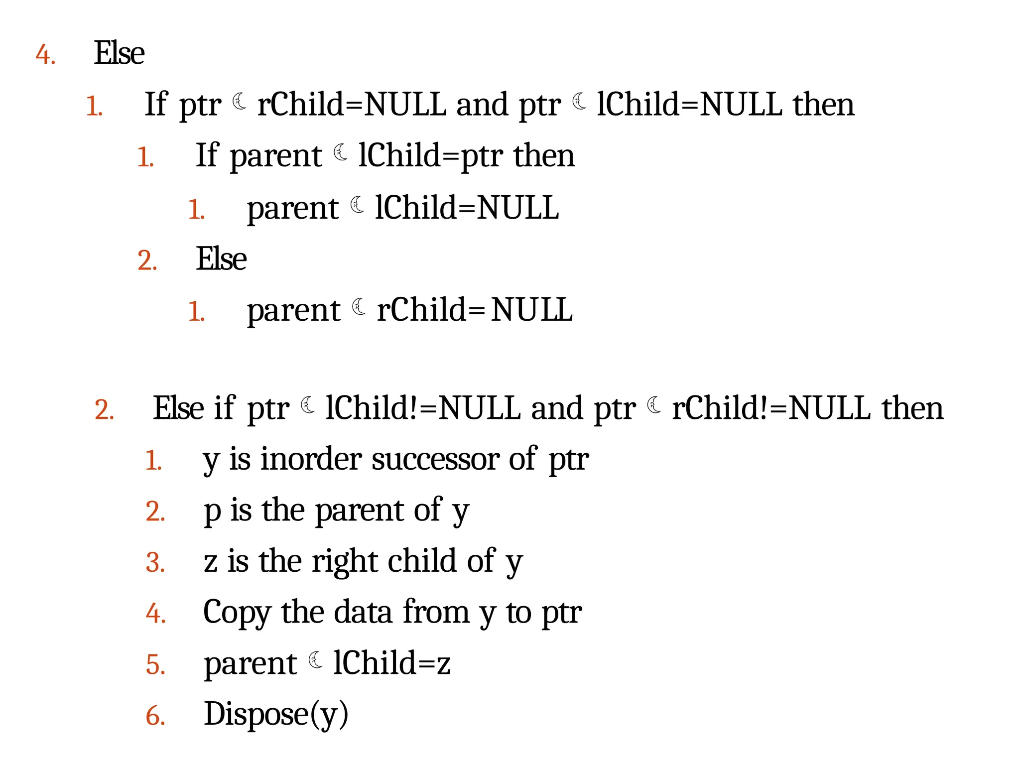 4. Else
1. If ptrrChild=NULL and ptrlChild=NULL then
1. If parentlChild=ptr then
1. parentlChild=NULL
2. Else
1. parentrChild=NULL
2. Else if ptrlChild!=NULL and ptrrChild!=NULL then
1. y is inorder successor of ptr
2. p is the parent of y
3. z is the right child of y
4. Copy the data from y to ptr
5. parentlChild=z
6. Dispose(y)
 