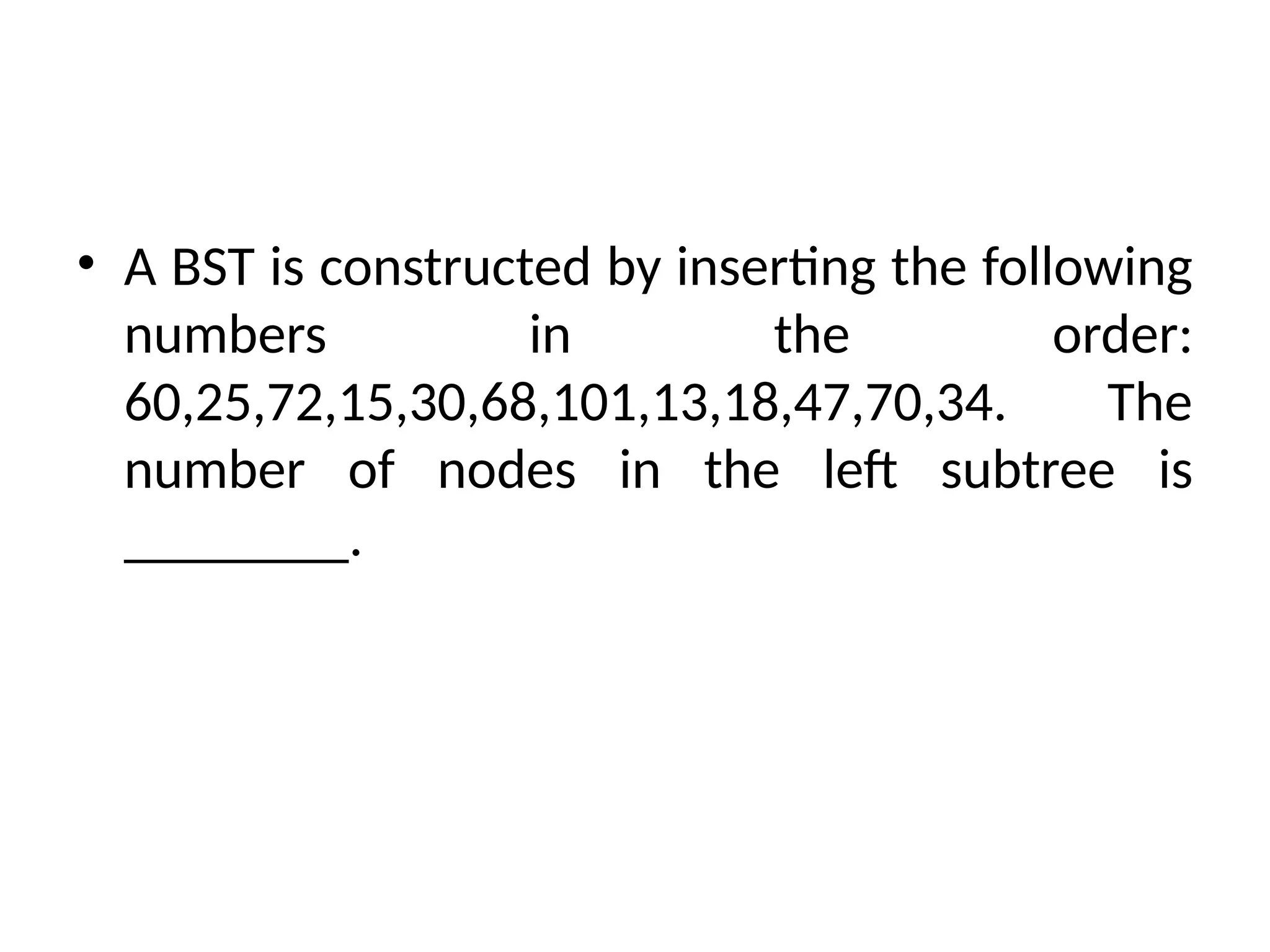 • A BST is constructed by inserting the following
numbers in the order:
60,25,72,15,30,68,101,13,18,47,70,34. The
number of nodes in the left subtree is
________.
 