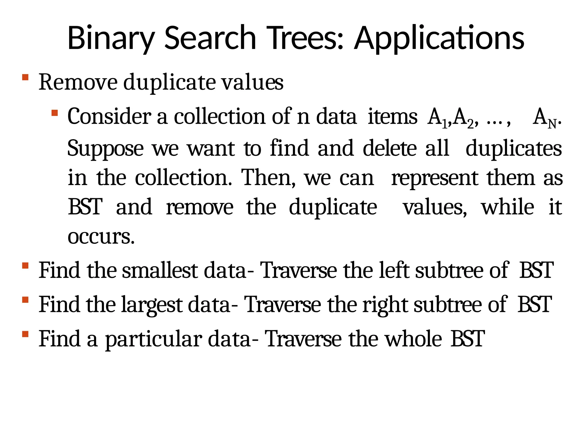 Binary Search Trees: Applications
 Remove duplicate values
 Consider a collection of n data items A1,A2, …, AN.
Suppose we want to find and delete all duplicates
in the collection. Then, we can represent them as
BST and remove the duplicate values, while it
occurs.
 Find the smallest data- Traverse the left subtree of BST
 Find the largest data- Traverse the right subtree of BST
 Find a particular data- Traverse the whole BST
 