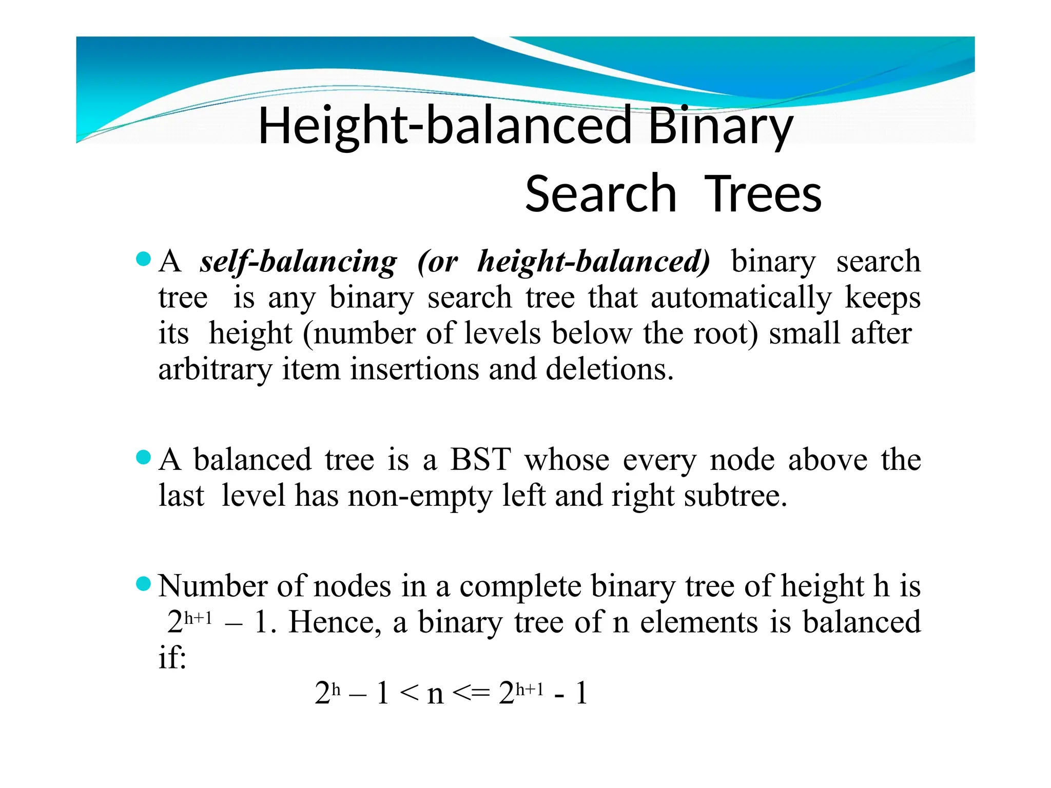 Height-balanced Binary
Search Trees
⚫A self-balancing (or height-balanced) binary search
tree is any binary search tree that automatically keeps
its height (number of levels below the root) small after
arbitrary item insertions and deletions.
⚫A balanced tree is a BST whose every node above the
last level has non-empty left and right subtree.
⚫Number of nodes in a complete binary tree of height h is
2h+1 – 1. Hence, a binary tree of n elements is balanced
if:
2h – 1 < n <= 2h+1 - 1
 
