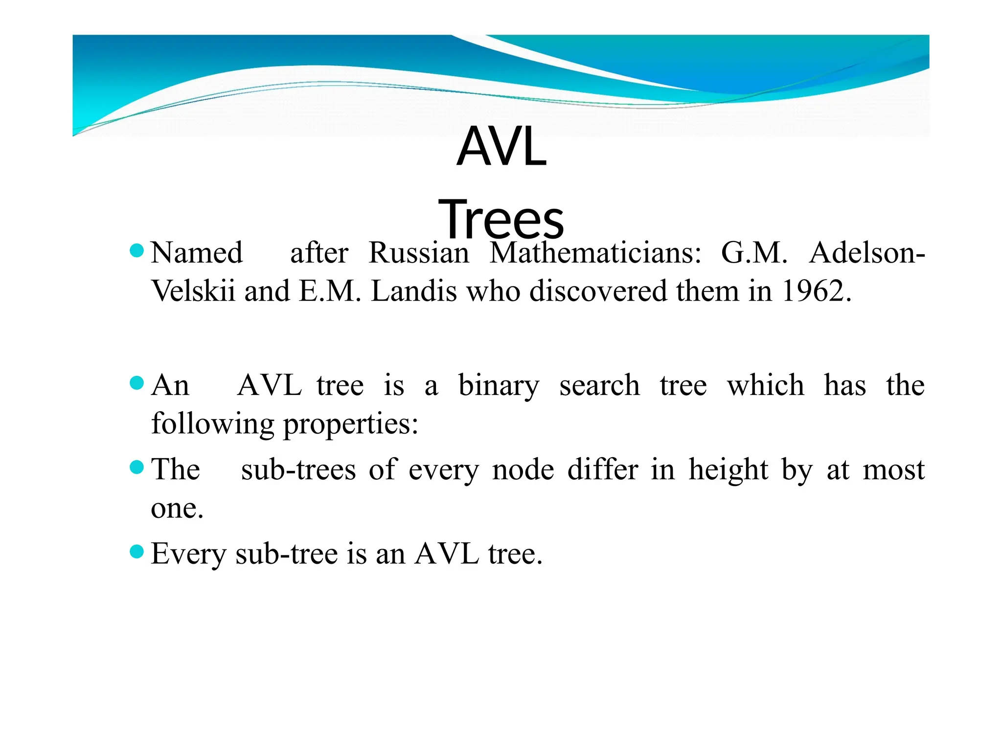AVL
Trees
⚫Named after Russian Mathematicians: G.M. Adelson-
Velskii and E.M. Landis who discovered them in 1962.
⚫An AVL tree is a binary search tree which has the
following properties:
⚫The sub-trees of every node differ in height by at most
one.
⚫Every sub-tree is an AVL tree.
 