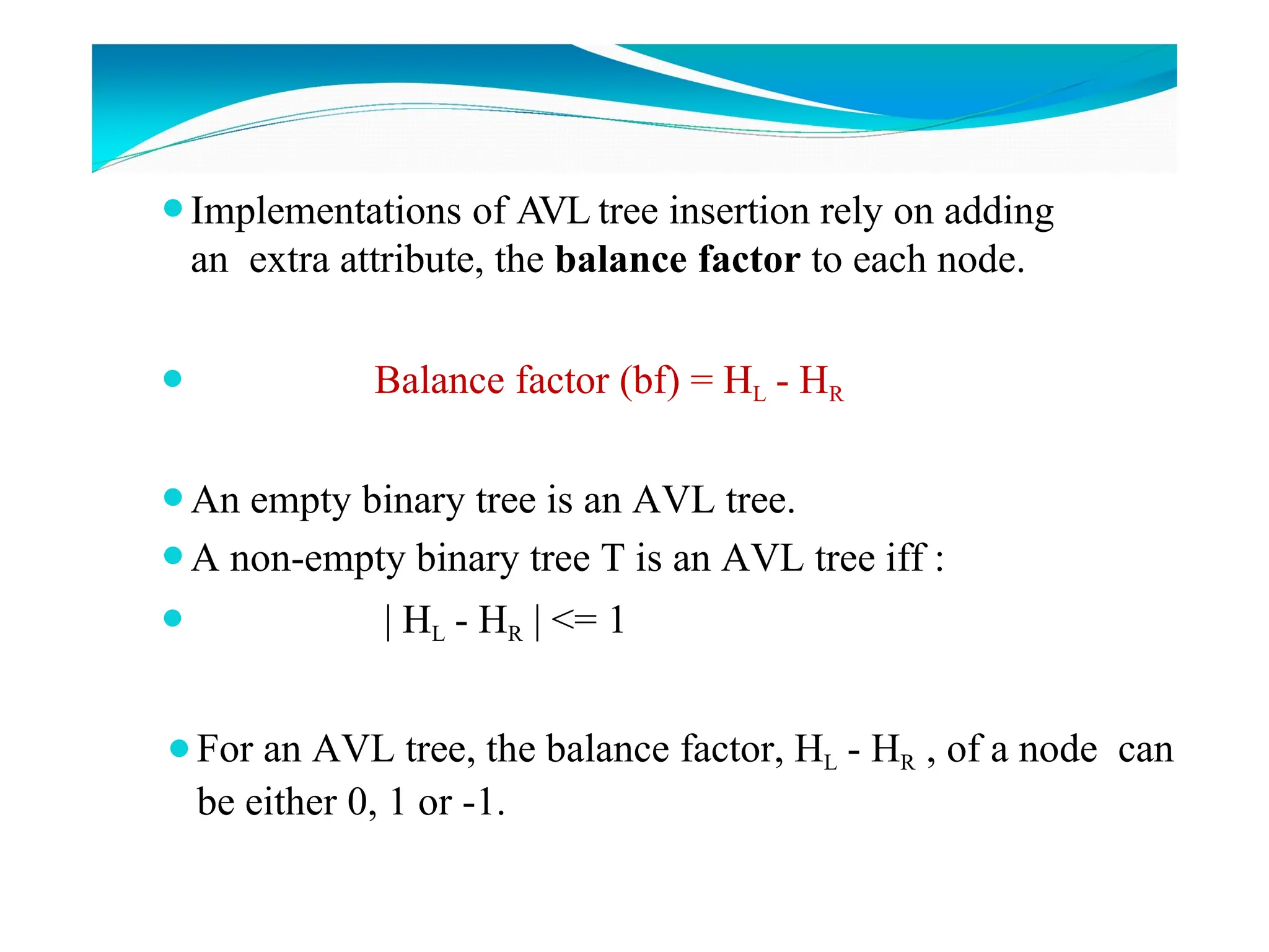 ⚫Implementations of AVL tree insertion rely on adding
an extra attribute, the balance factor to each node.
⚫ Balance factor (bf) = HL - HR
⚫An empty binary tree is an AVL tree.
⚫A non-empty binary tree T is an AVL tree iff :
⚫ | HL - HR | <= 1
⚫For an AVL tree, the balance factor, HL - HR , of a node can
be either 0, 1 or -1.
 