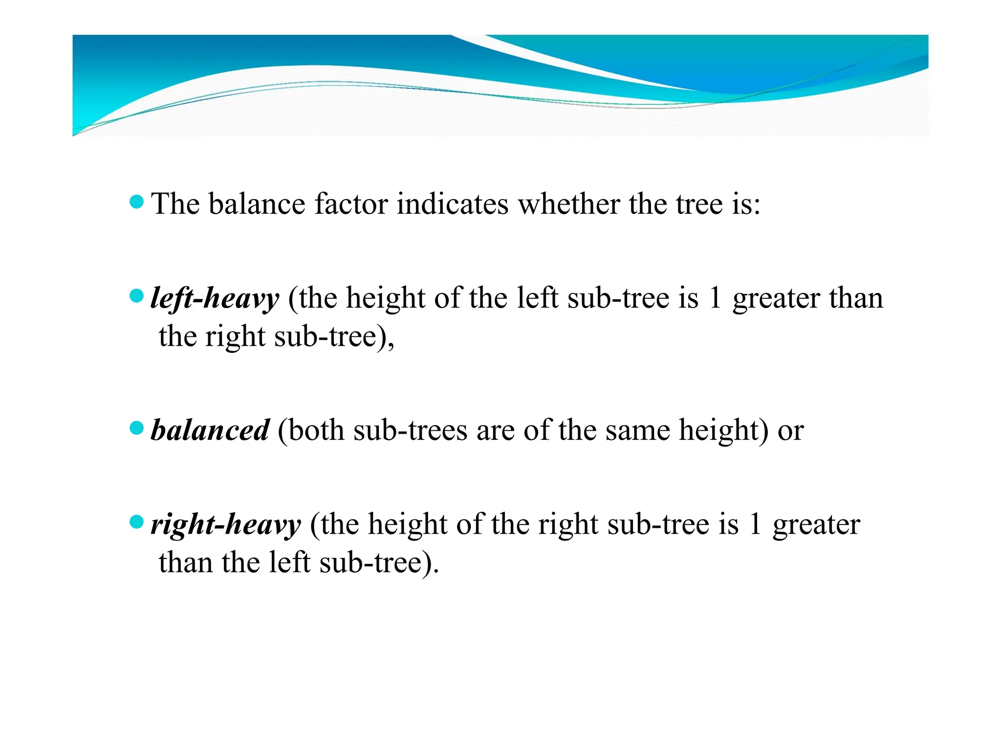 ⚫The balance factor indicates whether the tree is:
⚫left-heavy (the height of the left sub-tree is 1 greater than
the right sub-tree),
⚫balanced (both sub-trees are of the same height) or
⚫right-heavy (the height of the right sub-tree is 1 greater
than the left sub-tree).
 