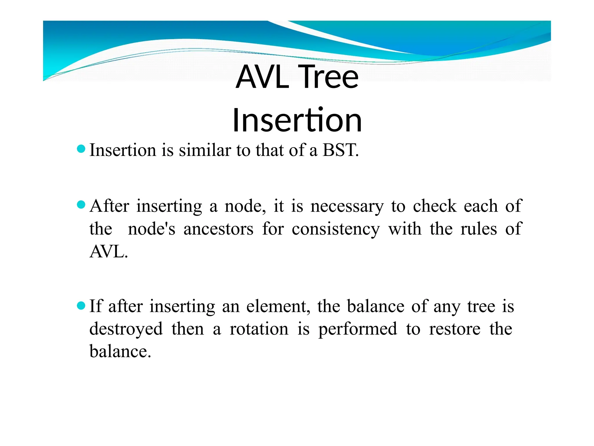 ⚫Insertion is similar to that of a BST.
⚫After inserting a node, it is necessary to check each of
the node's ancestors for consistency with the rules of
AVL.
⚫If after inserting an element, the balance of any tree is
destroyed then a rotation is performed to restore the
balance.
AVL Tree
Insertion
 