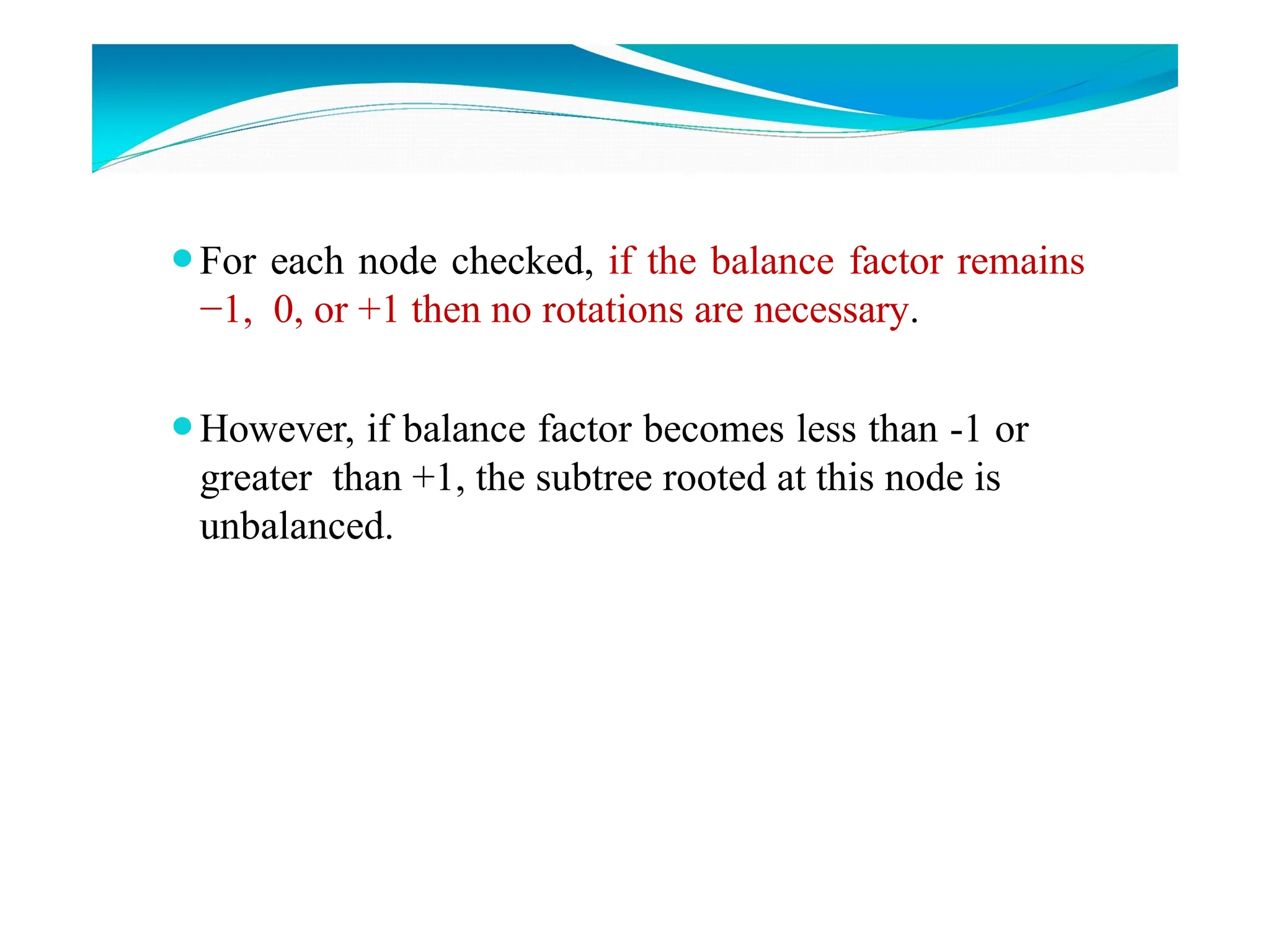 ⚫For each node checked, if the balance factor remains
−1, 0, or +1 then no rotations are necessary.
⚫However, if balance factor becomes less than -1 or
greater than +1, the subtree rooted at this node is
unbalanced.
 