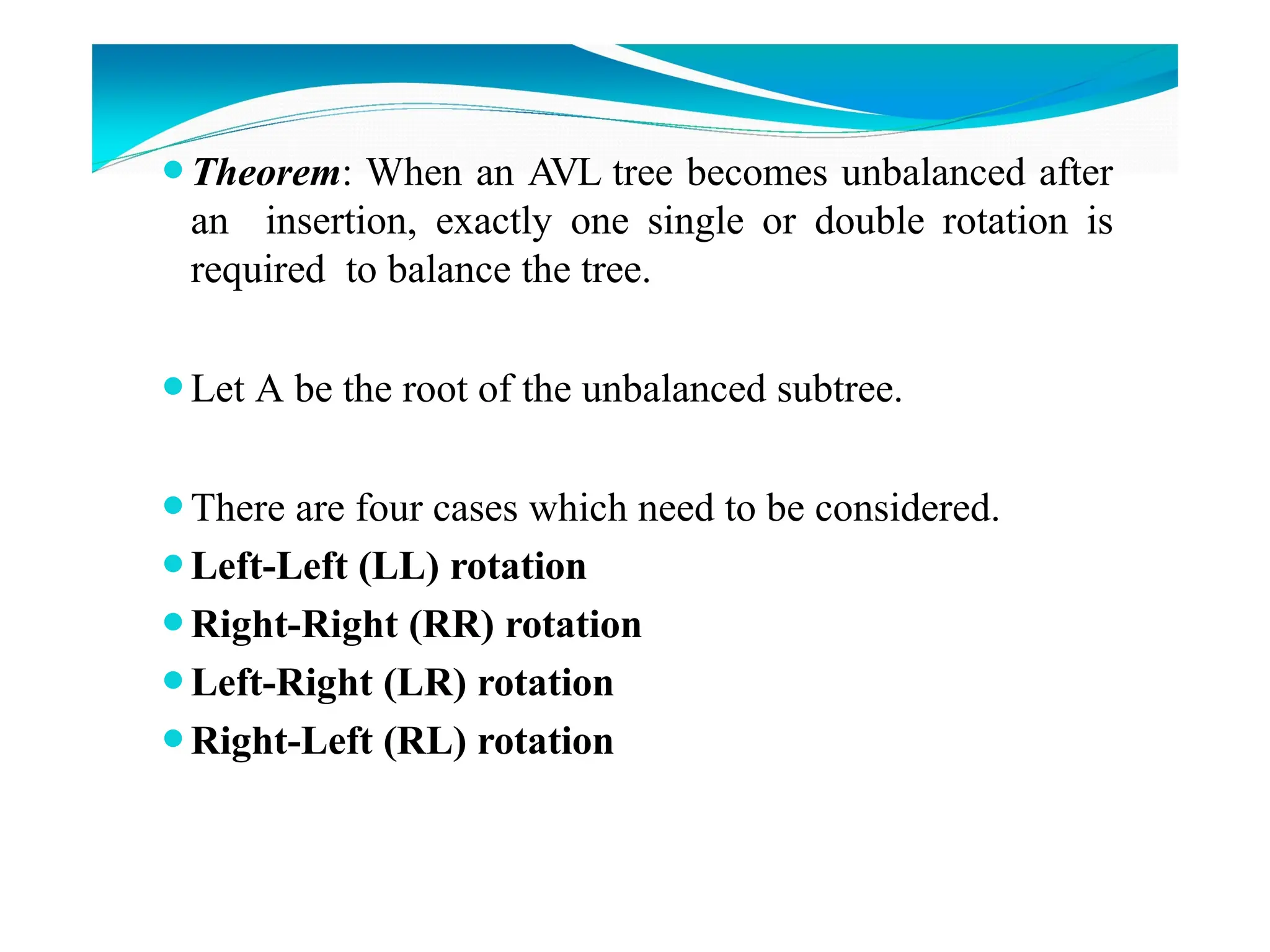 ⚫Theorem: When an AVL tree becomes unbalanced after
an insertion, exactly one single or double rotation is
required to balance the tree.
⚫Let A be the root of the unbalanced subtree.
⚫There are four cases which need to be considered.
⚫Left-Left (LL) rotation
⚫Right-Right (RR) rotation
⚫Left-Right (LR) rotation
⚫Right-Left (RL) rotation
 