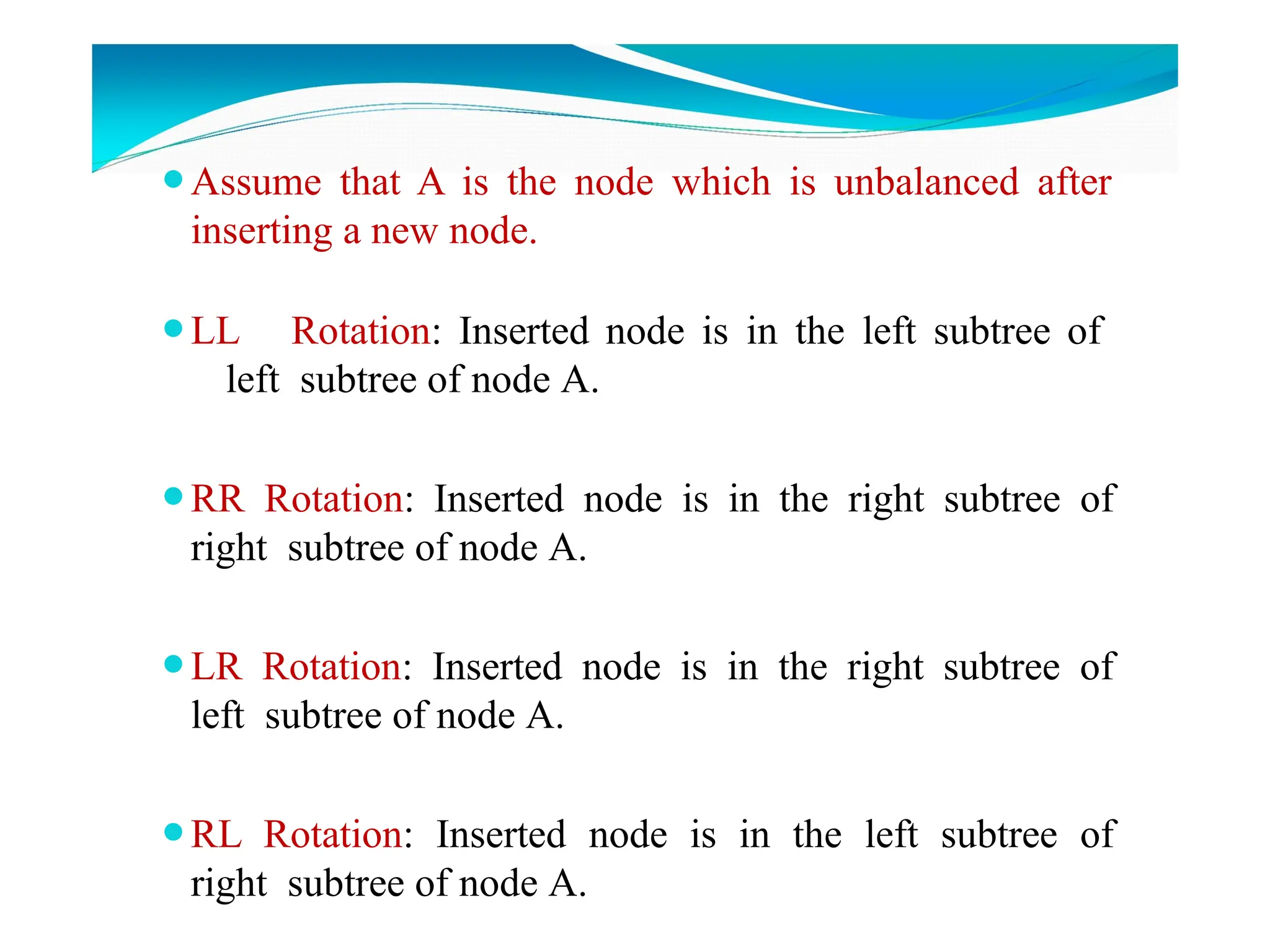 ⚫Assume that A is the node which is unbalanced after
inserting a new node.
⚫LL Rotation: Inserted node is in the left subtree of
left subtree of node A.
⚫RR Rotation: Inserted node is in the right subtree of
right subtree of node A.
⚫LR Rotation: Inserted node is in the right subtree of
left subtree of node A.
⚫RL Rotation: Inserted node is in the left subtree of
right subtree of node A.
 
