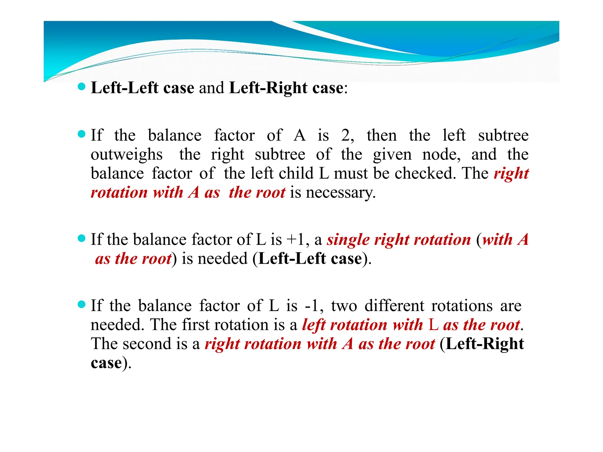⚫Left-Left case and Left-Right case:
⚫If the balance factor of A is 2, then the left subtree
outweighs the right subtree of the given node, and the
balance factor of the left child L must be checked. The right
rotation with A as the root is necessary.
⚫If the balance factor of L is +1, a single right rotation (with A
as the root) is needed (Left-Left case).
⚫If the balance factor of L is -1, two different rotations are
needed. The first rotation is a left rotation with L as the root.
The second is a right rotation with A as the root (Left-Right
case).
 