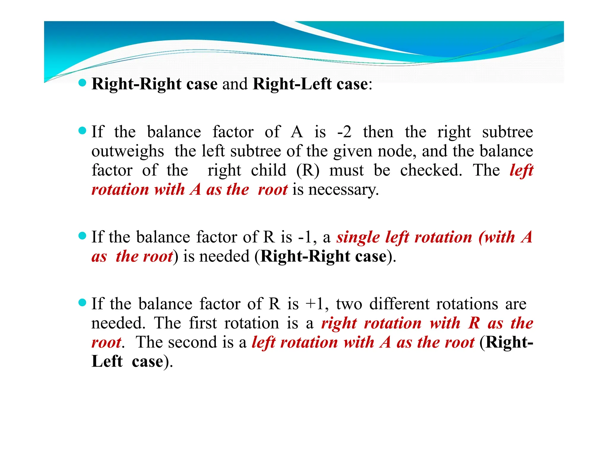 ⚫Right-Right case and Right-Left case:
⚫If the balance factor of A is -2 then the right subtree
outweighs the left subtree of the given node, and the balance
factor of the right child (R) must be checked. The left
rotation with A as the root is necessary.
⚫If the balance factor of R is -1, a single left rotation (with A
as the root) is needed (Right-Right case).
⚫If the balance factor of R is +1, two different rotations are
needed. The first rotation is a right rotation with R as the
root. The second is a left rotation with A as the root (Right-
Left case).
 