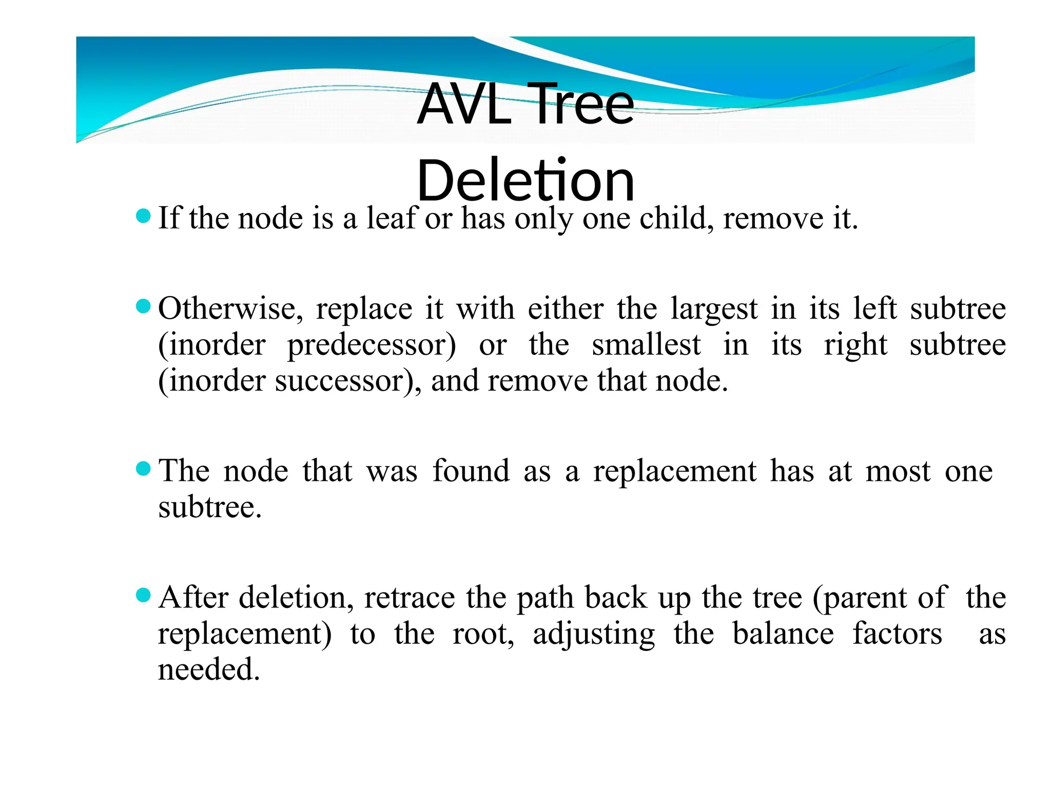 AVL Tree
Deletion
⚫If the node is a leaf or has only one child, remove it.
⚫Otherwise, replace it with either the largest in its left subtree
(inorder predecessor) or the smallest in its right subtree
(inorder successor), and remove that node.
⚫The node that was found as a replacement has at most one
subtree.
⚫After deletion, retrace the path back up the tree (parent of the
replacement) to the root, adjusting the balance factors as
needed.
 
